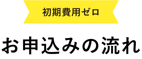 初期費用ゼロ！お申し込みの流れ
